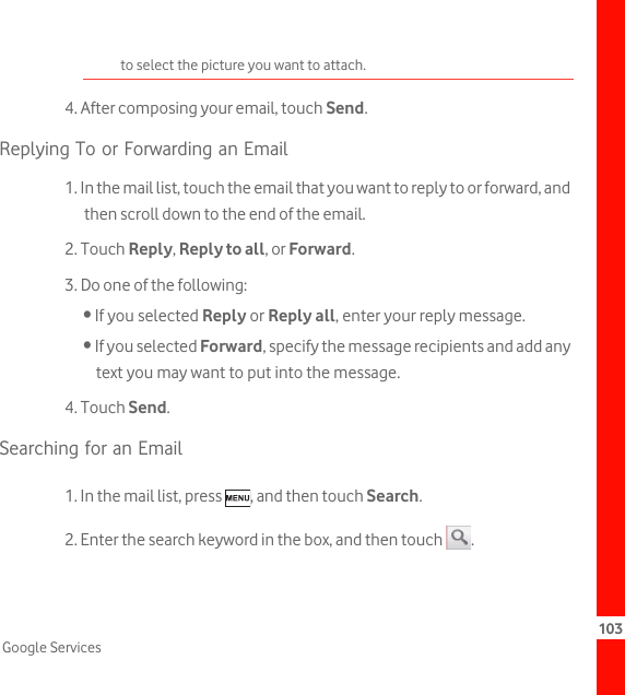 103Google Servicesto select the picture you want to attach.4. After composing your email, touch Send.Replying To or Forwarding an Email1. In the mail list, touch the email that you want to reply to or forward, and then scroll down to the end of the email.2. Touch Reply, Reply to all, or Forward.3. Do one of the following:• If you selected Reply or Reply all, enter your reply message.• If you selected Forward, specify the message recipients and add any text you may want to put into the message.4. Touch Send.Searching for an Email1. In the mail list, press  , and then touch Search.2. Enter the search keyword in the box, and then touch  .