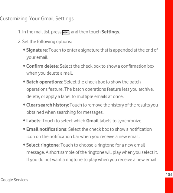 104Google ServicesCustomizing Your Gmail Settings1. In the mail list, press  , and then touch Settings.2. Set the following options:• Signature: Touch to enter a signature that is appended at the end of your email.• Confirm delete: Select the check box to show a confirmation box when you delete a mail.• Batch operations: Select the check box to show the batch operations feature. The batch operations feature lets you archive, delete, or apply a label to multiple emails at once.• Clear search history: Touch to remove the history of the results you obtained when searching for messages.• Labels: Touch to select which Gmail labels to synchronize.• Email notifications: Select the check box to show a notification icon on the notification bar when you receive a new email.• Select ringtone: Touch to choose a ringtone for a new email message. A short sample of the ringtone will play when you select it. If you do not want a ringtone to play when you receive a new email 