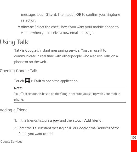 105Google Servicesmessage, touch Silent. Then touch OK to confirm your ringtone selection.• Vibrate: Select the check box if you want your mobile phone to vibrate when you receive a new email message.Using TalkTalk is Google’s instant messaging service. You can use it to communicate in real time with other people who also use Talk, on a phone or on the web.Opening Google TalkTouch  &gt; Talk to open the application.Note:  Your Talk account is based on the Google account you set up with your mobile phone.Adding a Friend1. In the friends list, press  , and then touch Add friend.2. Enter the Talk instant messaging ID or Google email address of the friend you want to add.