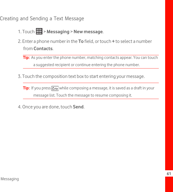 61MessagingCreating and Sending a Text Message1. Touch   &gt; Messaging &gt; New message.2. Enter a phone number in the To field, or touch + to select a number from Contacts.Tip:  As you enter the phone number, matching contacts appear. You can touch a suggested recipient or continue entering the phone number.3. Touch the composition text box to start entering your message.Tip:  If you press   while composing a message, it is saved as a draft in your message list. Touch the message to resume composing it.4. Once you are done, touch Send.