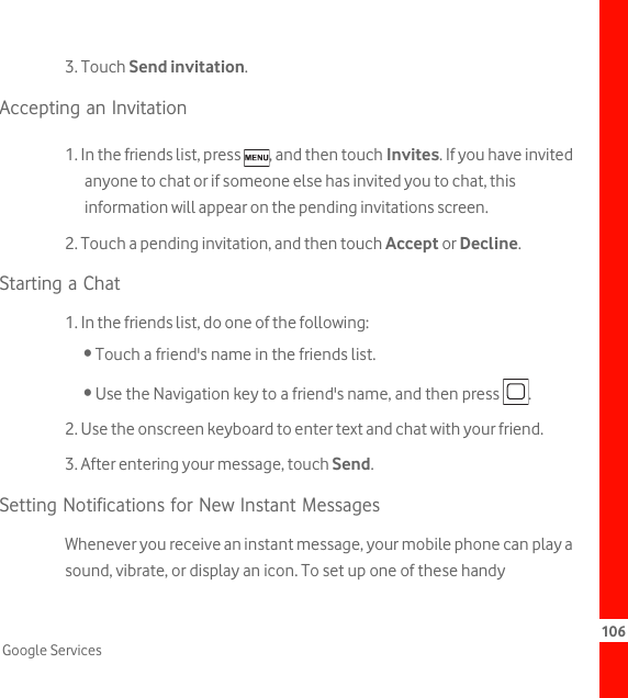 106Google Services3. Touch Send invitation.Accepting an Invitation1. In the friends list, press  , and then touch Invites. If you have invited anyone to chat or if someone else has invited you to chat, this information will appear on the pending invitations screen.2. Touch a pending invitation, and then touch Accept or Decline.Starting a Chat1. In the friends list, do one of the following:• Touch a friend&apos;s name in the friends list.• Use the Navigation key to a friend&apos;s name, and then press  .2. Use the onscreen keyboard to enter text and chat with your friend.3. After entering your message, touch Send.Setting Notifications for New Instant MessagesWhenever you receive an instant message, your mobile phone can play a sound, vibrate, or display an icon. To set up one of these handy 