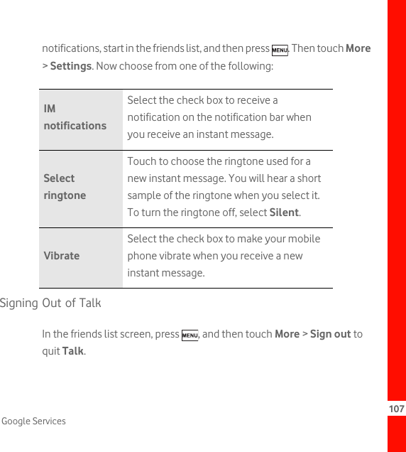 107Google Servicesnotifications, start in the friends list, and then press  . Then touch More &gt; Settings. Now choose from one of the following:Signing Out of TalkIn the friends list screen, press  , and then touch More &gt; Sign out to quit Talk.IM notificationsSelect the check box to receive a notification on the notification bar when you receive an instant message.Select ringtoneTouch to choose the ringtone used for a new instant message. You will hear a short sample of the ringtone when you select it. To turn the ringtone off, select Silent.VibrateSelect the check box to make your mobile phone vibrate when you receive a new instant message.