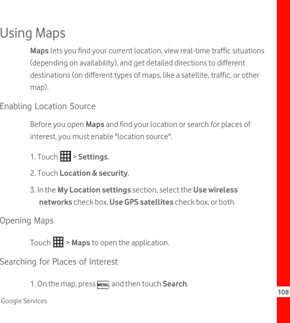 108Google ServicesUsing MapsMaps lets you find your current location, view real-time traffic situations (depending on availability), and get detailed directions to different destinations (on different types of maps, like a satellite, traffic, or other map).Enabling Location SourceBefore you open Maps and find your location or search for places of interest, you must enable &quot;location source&quot;.1. Touch   &gt; Settings.2. Touch Location &amp; security.3. In the My Location settings section, select the Use wireless networks check box, Use GPS satellites check box, or both.Opening MapsTouch  &gt; Maps to open the application.Searching for Places of Interest1. On the map, press  , and then touch Search.