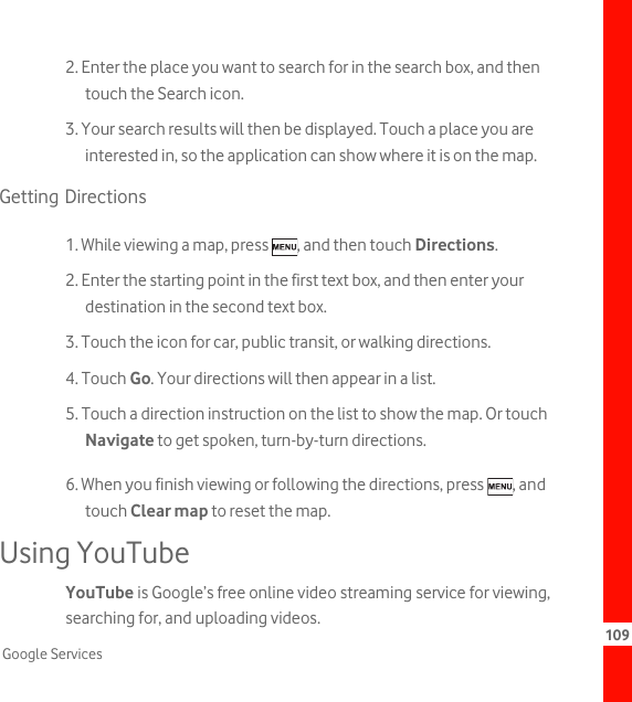 109Google Services2. Enter the place you want to search for in the search box, and then touch the Search icon.3. Your search results will then be displayed. Touch a place you are interested in, so the application can show where it is on the map.Getting Directions1. While viewing a map, press  , and then touch Directions.2. Enter the starting point in the first text box, and then enter your destination in the second text box.3. Touch the icon for car, public transit, or walking directions.4. Touch Go. Your directions will then appear in a list.5. Touch a direction instruction on the list to show the map. Or touch Navigate to get spoken, turn-by-turn directions.6. When you finish viewing or following the directions, press  , and touch Clear map to reset the map.Using YouTubeYouTube is Google’s free online video streaming service for viewing, searching for, and uploading videos.