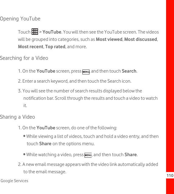 110Google ServicesOpening YouTubeTouch  &gt; YouTube. You will then see the YouTube screen. The videos will be grouped into categories, such as Most viewed, Most discussed, Most recent, Top rated, and more.Searching for a Video1. On the YouTube screen, press  , and then touch Search.2. Enter a search keyword, and then touch the Search icon.3. You will see the number of search results displayed below the notification bar. Scroll through the results and touch a video to watch it.Sharing a Video1. On the YouTube screen, do one of the following:• While viewing a list of videos, touch and hold a video entry, and then touch Share on the options menu.• While watching a video, press  , and then touch Share.2. A new email message appears with the video link automatically added to the email message.