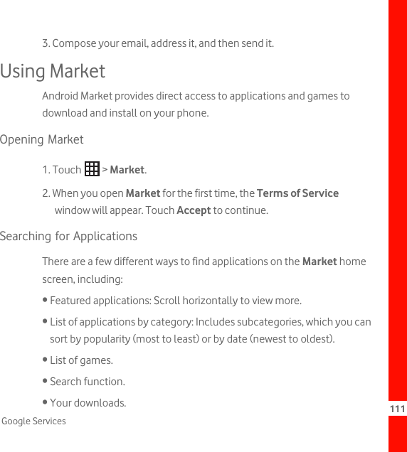 111Google Services3. Compose your email, address it, and then send it.Using MarketAndroid Market provides direct access to applications and games to download and install on your phone.Opening Market1. Touch   &gt; Market.2. When you open Market for the first time, the Terms of Service window will appear. Touch Accept to continue.Searching for ApplicationsThere are a few different ways to find applications on the Market home screen, including:• Featured applications: Scroll horizontally to view more.• List of applications by category: Includes subcategories, which you can sort by popularity (most to least) or by date (newest to oldest).• List of games.• Search function.• Your downloads.