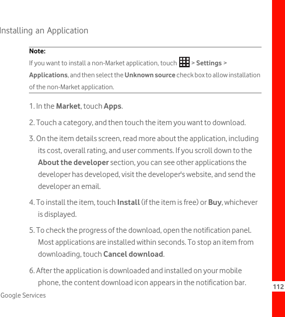 112Google ServicesInstalling an ApplicationNote:  If you want to install a non-Market application, touch   &gt; Settings &gt; Applications, and then select the Unknown source check box to allow installation of the non-Market application.1. In the Market, touch Apps.2. Touch a category, and then touch the item you want to download.3. On the item details screen, read more about the application, including its cost, overall rating, and user comments. If you scroll down to the About the developer section, you can see other applications the developer has developed, visit the developer&apos;s website, and send the developer an email.4. To install the item, touch Install (if the item is free) or Buy, whichever is displayed.5. To check the progress of the download, open the notification panel. Most applications are installed within seconds. To stop an item from downloading, touch Cancel download.6. After the application is downloaded and installed on your mobile phone, the content download icon appears in the notification bar.