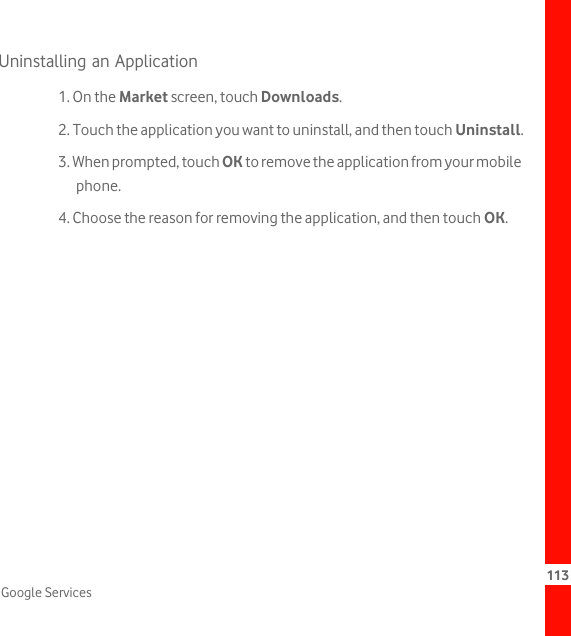 113Google ServicesUninstalling an Application1. On the Market screen, touch Downloads.2. Touch the application you want to uninstall, and then touch Uninstall.3. When prompted, touch OK to remove the application from your mobile phone.4. Choose the reason for removing the application, and then touch OK.