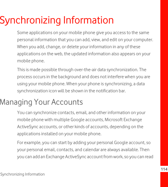 114Synchronizing InformationSynchronizing InformationSome applications on your mobile phone give you access to the same personal information that you can add, view, and edit on your computer. When you add, change, or delete your information in any of these applications on the web, the updated information also appears on your mobile phone.This is made possible through over-the-air data synchronization. The process occurs in the background and does not interfere when you are using your mobile phone. When your phone is synchronizing, a data synchronization icon will be shown in the notification bar.Managing Your AccountsYou can synchronize contacts, email, and other information on your mobile phone with multiple Google accounts, Microsoft Exchange ActiveSync accounts, or other kinds of accounts, depending on the applications installed on your mobile phone.For example, you can start by adding your personal Google account, so your personal email, contacts, and calendar are always available. Then you can add an Exchange ActiveSync account from work, so you can read 