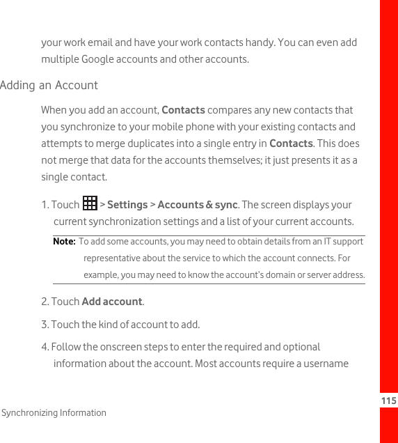 115Synchronizing Informationyour work email and have your work contacts handy. You can even add multiple Google accounts and other accounts.Adding an AccountWhen you add an account, Contacts compares any new contacts that you synchronize to your mobile phone with your existing contacts and attempts to merge duplicates into a single entry in Contacts. This does not merge that data for the accounts themselves; it just presents it as a single contact.1. Touch   &gt; Settings &gt; Accounts &amp; sync. The screen displays your current synchronization settings and a list of your current accounts.Note:  To add some accounts, you may need to obtain details from an IT support representative about the service to which the account connects. For example, you may need to know the account’s domain or server address.2. Touch Add account.3. Touch the kind of account to add.4. Follow the onscreen steps to enter the required and optional information about the account. Most accounts require a username 