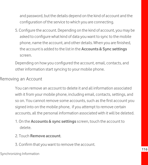 116Synchronizing Informationand password, but the details depend on the kind of account and the configuration of the service to which you are connecting.5. Configure the account. Depending on the kind of account, you may be asked to configure what kind of data you want to sync to the mobile phone, name the account, and other details. When you are finished, the account is added to the list in the Accounts &amp; Sync settings screen.Depending on how you configured the account, email, contacts, and other information start syncing to your mobile phone.Removing an AccountYou can remove an account to delete it and all information associated with it from your mobile phone, including email, contacts, settings, and so on. You cannot remove some accounts, such as the first account you signed into on the mobile phone,  if you attempt to remove certain accounts, all the personal information associated with it will be deleted.1. On the Accounts &amp; sync settings screen, touch the account to delete.2. Touch Remove account.3. Confirm that you want to remove the account.