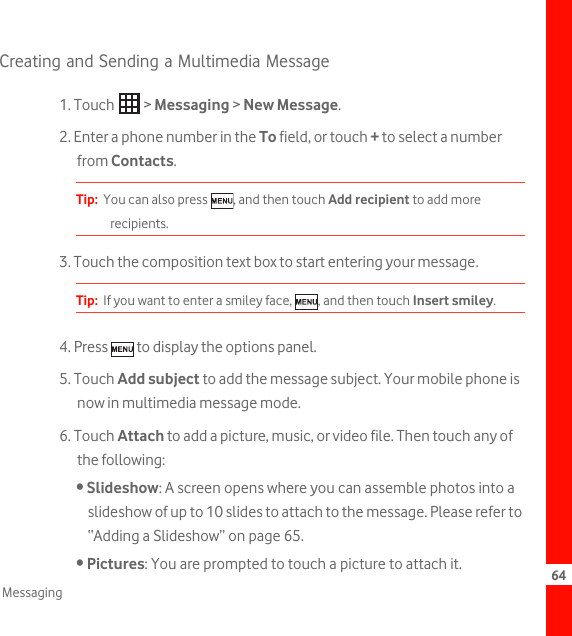 64MessagingCreating and Sending a Multimedia Message1. Touch   &gt; Messaging &gt; New Message.2. Enter a phone number in the To field, or touch + to select a number from Contacts.Tip:  You can also press  , and then touch Add recipient to add more recipients.3. Touch the composition text box to start entering your message.Tip:  If you want to enter a smiley face,  , and then touch Insert smiley.4. Press   to display the options panel. 5. Touch Add subject to add the message subject. Your mobile phone is now in multimedia message mode. 6. Touch Attach to add a picture, music, or video file. Then touch any of the following:• Slideshow: A screen opens where you can assemble photos into a slideshow of up to 10 slides to attach to the message. Please refer to “Adding a Slideshow” on page 65.• Pictures: You are prompted to touch a picture to attach it.