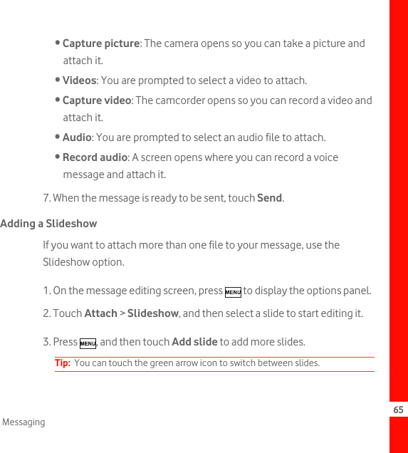 65Messaging• Capture picture: The camera opens so you can take a picture and attach it.• Videos: You are prompted to select a video to attach.• Capture video: The camcorder opens so you can record a video and attach it.• Audio: You are prompted to select an audio file to attach.• Record audio: A screen opens where you can record a voice message and attach it. 7. When the message is ready to be sent, touch Send.Adding a SlideshowIf you want to attach more than one file to your message, use the Slideshow option.1. On the message editing screen, press   to display the options panel.2. Touch Attach &gt; Slideshow, and then select a slide to start editing it.3. Press  , and then touch Add slide to add more slides.Tip:  You can touch the green arrow icon to switch between slides.