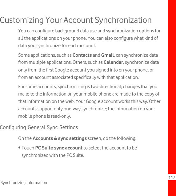 117Synchronizing InformationCustomizing Your Account SynchronizationYou can configure background data use and synchronization options for all the applications on your phone. You can also configure what kind of data you synchronize for each account.Some applications, such as Contacts and Gmail, can synchronize data from multiple applications. Others, such as Calendar, synchronize data only from the first Google account you signed into on your phone, or from an account associated specifically with that application.For some accounts, synchronizing is two-directional; changes that you make to the information on your mobile phone are made to the copy of that information on the web. Your Google account works this way. Other accounts support only one-way synchronize; the information on your mobile phone is read-only.Configuring General Sync SettingsOn the Accounts &amp; sync settings screen, do the following:• Touch PC Suite sync account to select the account to be synchronized with the PC Suite.