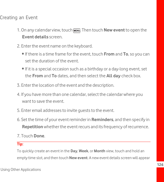 126Using Other ApplicationsCreating an Event1. On any calendar view, touch  . Then touch New event to open the Event details screen.2. Enter the event name on the keyboard.• If there is a time frame for the event, touch From and To, so you can set the duration of the event.• If it is a special occasion such as a birthday or a day-long event, set the From and To dates, and then select the All day check box.3. Enter the location of the event and the description.4. If you have more than one calendar, select the calendar where you want to save the event.5. Enter email addresses to invite guests to the event.6. Set the time of your event reminder in Reminders, and then specify in Repetition whether the event recurs and its frequency of recurrence.7. Touch Done.Tip:  To quickly create an event in the Day, Week, or Month view, touch and hold an empty time slot, and then touch New event. A new event details screen will appear 