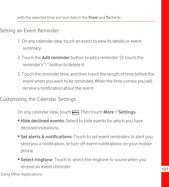 127Using Other Applicationswith the selected time slot and date in the From and To fields.Setting an Event Reminder1. On any calendar view, touch an event to view its details or event summary.2. Touch the Add reminder button to add a reminder. Or touch the reminder’s “-” button to delete it.3. Touch the reminder time, and then touch the length of time before the event when you want to be reminded. When the time comes, you will receive a notification about the event.Customizing the Calendar SettingsOn any calendar view, touch  . Then touch More &gt; Settings.• Hide declined events: Select to hide events for which you have declined invitations.• Set alerts &amp; notifications: Touch to set event reminders to alert you, send you a notification, or turn off event notifications on your mobile phone.• Select ringtone: Touch to select the ringtone to sound when you receive an event reminder.