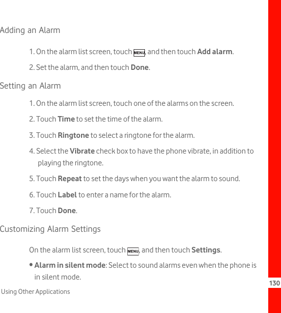 130Using Other ApplicationsAdding an Alarm1. On the alarm list screen, touch  , and then touch Add alarm.2. Set the alarm, and then touch Done.Setting an Alarm1. On the alarm list screen, touch one of the alarms on the screen.2. Touch Time to set the time of the alarm.3. Touch Ringtone to select a ringtone for the alarm.4. Select the Vibrate check box to have the phone vibrate, in addition to playing the ringtone.5. Touch Repeat to set the days when you want the alarm to sound.6. Touch Label to enter a name for the alarm.7. Touch Done.Customizing Alarm SettingsOn the alarm list screen, touch  , and then touch Settings.• Alarm in silent mode: Select to sound alarms even when the phone is in silent mode.