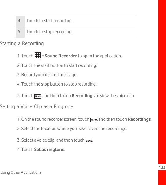 133Using Other ApplicationsStarting a Recording1. Touch   &gt; Sound Recorder to open the application.2. Touch the start button to start recording.3. Record your desired message.4. Touch the stop button to stop recording.5. Touch  , and then touch Recordings to view the voice clip.Setting a Voice Clip as a Ringtone1. On the sound recorder screen, touch  , and then touch Recordings.2. Select the location where you have saved the recordings.3. Select a voice clip, and then touch  .4. Touch Set as ringtone.4 Touch to start recording.5 Touch to stop recording.