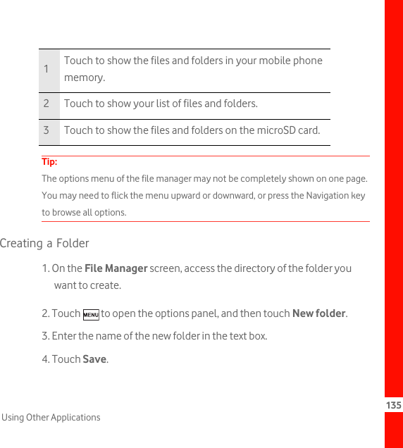 135Using Other ApplicationsTip:  The options menu of the file manager may not be completely shown on one page. You may need to flick the menu upward or downward, or press the Navigation key to browse all options.Creating a Folder1. On the File Manager screen, access the directory of the folder you want to create.2. Touch   to open the options panel, and then touch New folder.3. Enter the name of the new folder in the text box.4. Touch Save.1Touch to show the files and folders in your mobile phone memory.2 Touch to show your list of files and folders.3 Touch to show the files and folders on the microSD card.