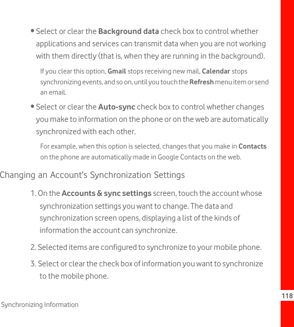 118Synchronizing Information• Select or clear the Background data check box to control whether applications and services can transmit data when you are not working with them directly (that is, when they are running in the background).If you clear this option, Gmail stops receiving new mail, Calendar stops synchronizing events, and so on, until you touch the Refresh menu item or send an email.• Select or clear the Auto-sync check box to control whether changes you make to information on the phone or on the web are automatically synchronized with each other.For example, when this option is selected, changes that you make in Contacts on the phone are automatically made in Google Contacts on the web.Changing an Account’s Synchronization Settings1. On the Accounts &amp; sync settings screen, touch the account whose synchronization settings you want to change. The data and synchronization screen opens, displaying a list of the kinds of information the account can synchronize.2. Selected items are configured to synchronize to your mobile phone.3. Select or clear the check box of information you want to synchronize to the mobile phone.