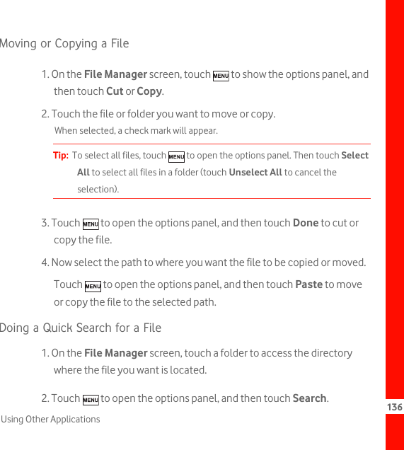 136Using Other ApplicationsMoving or Copying a File1. On the File Manager screen, touch   to show the options panel, and then touch Cut or Copy.2. Touch the file or folder you want to move or copy.When selected, a check mark will appear.Tip:  To select all files, touch   to open the options panel. Then touch Select All to select all files in a folder (touch Unselect All to cancel the selection).3. Touch   to open the options panel, and then touch Done to cut or copy the file.4. Now select the path to where you want the file to be copied or moved. Touch   to open the options panel, and then touch Paste to move or copy the file to the selected path.Doing a Quick Search for a File1. On the File Manager screen, touch a folder to access the directory where the file you want is located.2. Touch   to open the options panel, and then touch Search.