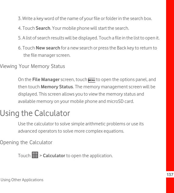 137Using Other Applications3. Write a key word of the name of your file or folder in the search box.4. Touch Search. Your mobile phone will start the search.5. A list of search results will be displayed. Touch a file in the list to open it.6. Touch New search for a new search or press the Back key to return to the file manager screen.Viewing Your Memory StatusOn the File Manager screen, touch   to open the options panel, and then touch Memory Status. The memory management screen will be displayed. This screen allows you to view the memory status and available memory on your mobile phone and microSD card.Using the CalculatorUse the calculator to solve simple arithmetic problems or use its advanced operators to solve more complex equations.Opening the CalculatorTouch  &gt; Calculator to open the application.