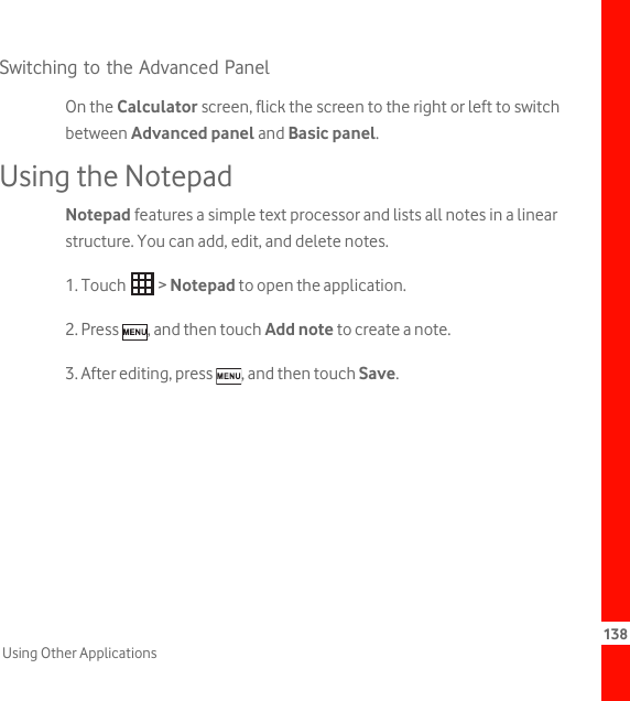 138Using Other ApplicationsSwitching to the Advanced PanelOn the Calculator screen, flick the screen to the right or left to switch between Advanced panel and Basic panel.Using the NotepadNotepad features a simple text processor and lists all notes in a linear structure. You can add, edit, and delete notes.1. Touch   &gt; Notepad to open the application.2. Press  , and then touch Add note to create a note.3. After editing, press  , and then touch Save.