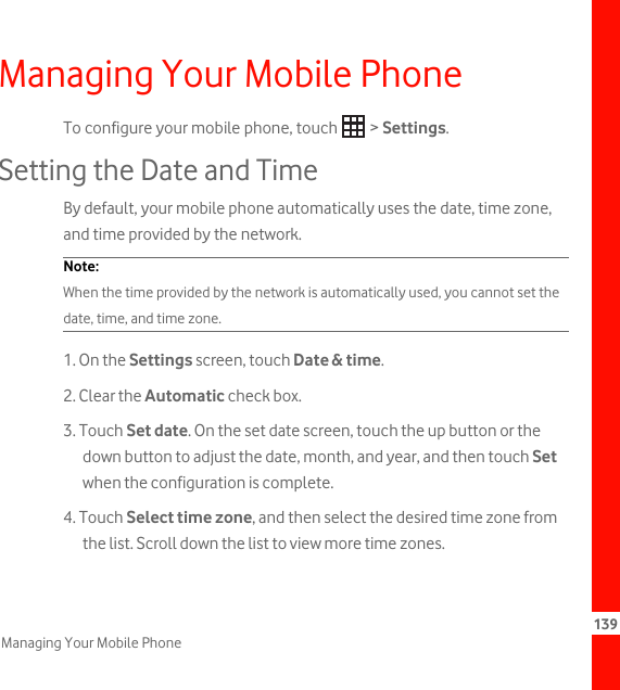 139Managing Your Mobile PhoneManaging Your Mobile PhoneTo configure your mobile phone, touch   &gt; Settings.Setting the Date and TimeBy default, your mobile phone automatically uses the date, time zone, and time provided by the network.Note:  When the time provided by the network is automatically used, you cannot set the date, time, and time zone.1. On the Settings screen, touch Date &amp; time.2. Clear the Automatic check box.3. Touch Set date. On the set date screen, touch the up button or the down button to adjust the date, month, and year, and then touch Set when the configuration is complete.4. Touch Select time zone, and then select the desired time zone from the list. Scroll down the list to view more time zones.