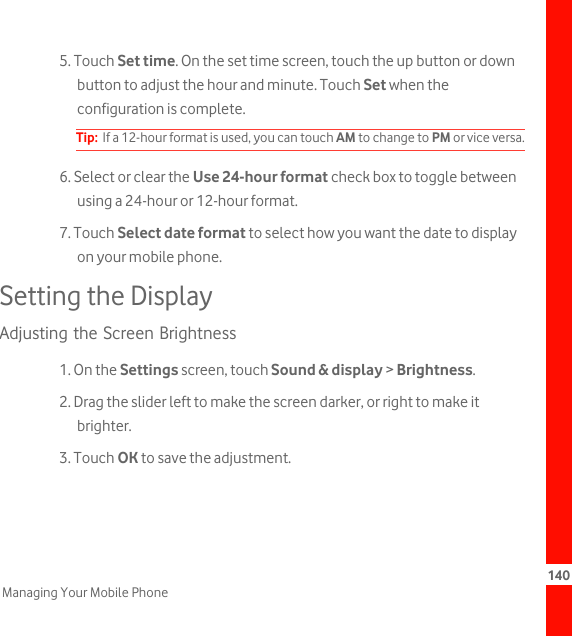 140Managing Your Mobile Phone5. Touch Set time. On the set time screen, touch the up button or down button to adjust the hour and minute. Touch Set when the configuration is complete.Tip:  If a 12-hour format is used, you can touch AM to change to PM or vice versa.6. Select or clear the Use 24-hour format check box to toggle between using a 24-hour or 12-hour format.7. Touch Select date format to select how you want the date to display on your mobile phone.Setting the DisplayAdjusting the Screen Brightness1. On the Settings screen, touch Sound &amp; display &gt; Brightness.2. Drag the slider left to make the screen darker, or right to make it brighter.3. Touch OK to save the adjustment.