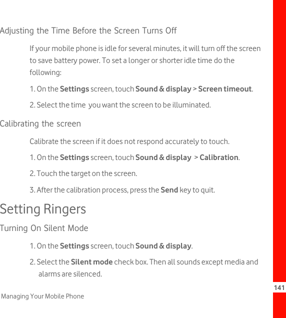 141Managing Your Mobile PhoneAdjusting the Time Before the Screen Turns OffIf your mobile phone is idle for several minutes, it will turn off the screen to save battery power. To set a longer or shorter idle time do the following:1. On the Settings screen, touch Sound &amp; display &gt; Screen timeout.2. Select the time  you want the screen to be illuminated.Calibrating the screen Calibrate the screen if it does not respond accurately to touch.1. On the Settings screen, touch Sound &amp; display  &gt; Calibration.2. Touch the target on the screen.3. After the calibration process, press the Send key to quit.Setting RingersTurning On Silent Mode1. On the Settings screen, touch Sound &amp; display.2. Select the Silent mode check box. Then all sounds except media and alarms are silenced.
