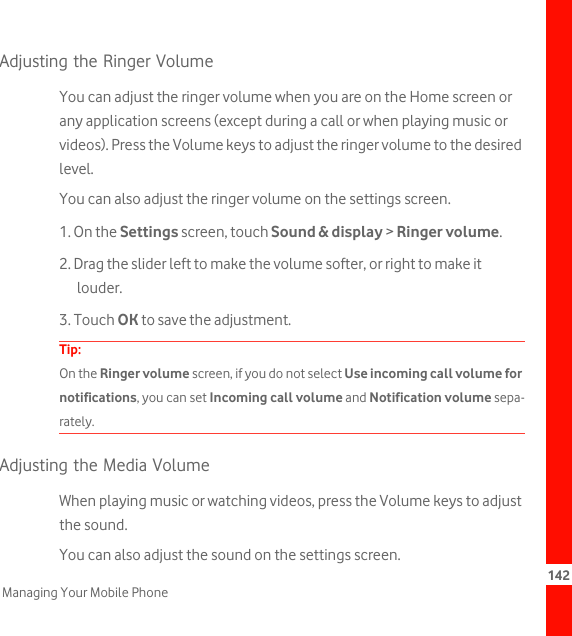 142Managing Your Mobile PhoneAdjusting the Ringer VolumeYou can adjust the ringer volume when you are on the Home screen or any application screens (except during a call or when playing music or videos). Press the Volume keys to adjust the ringer volume to the desired level.You can also adjust the ringer volume on the settings screen.1. On the Settings screen, touch Sound &amp; display &gt; Ringer volume.2. Drag the slider left to make the volume softer, or right to make it louder.3. Touch OK to save the adjustment.Tip:  On the Ringer volume screen, if you do not select Use incoming call volume for notifications, you can set Incoming call volume and Notification volume sepa-rately.Adjusting the Media VolumeWhen playing music or watching videos, press the Volume keys to adjust the sound.You can also adjust the sound on the settings screen.