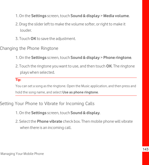 143Managing Your Mobile Phone1. On the Settings screen, touch Sound &amp; display &gt; Media volume.2. Drag the slider left to make the volume softer, or right to make it louder.3. Touch OK to save the adjustment.Changing the Phone Ringtone1. On the Settings screen, touch Sound &amp; display &gt; Phone ringtone.2. Touch the ringtone you want to use, and then touch OK. The ringtone plays when selected.Tip:  You can set a song as the ringtone. Open the Music application, and then press and hold the song name, and select Use as phone ringtone.Setting Your Phone to Vibrate for Incoming Calls1. On the Settings screen, touch Sound &amp; display.2. Select the Phone vibrate check box. Then mobile phone will vibrate when there is an incoming call.