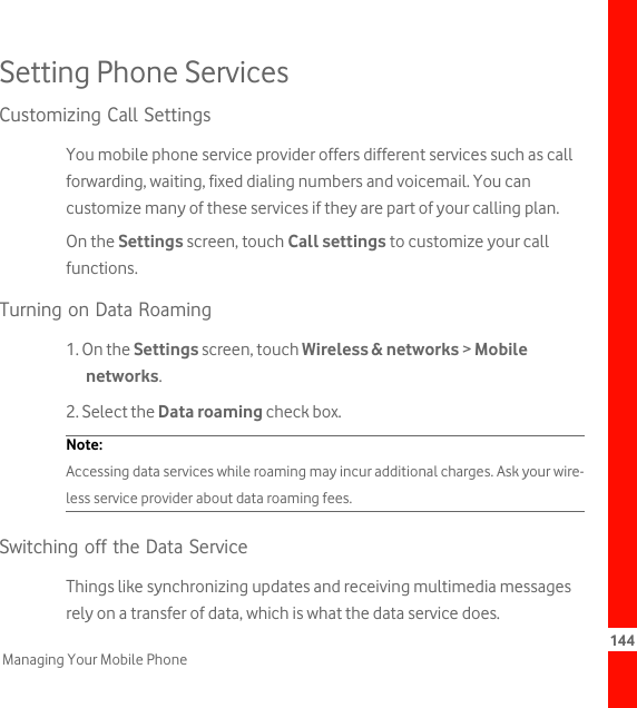 144Managing Your Mobile PhoneSetting Phone ServicesCustomizing Call SettingsYou mobile phone service provider offers different services such as call forwarding, waiting, fixed dialing numbers and voicemail. You can customize many of these services if they are part of your calling plan.On the Settings screen, touch Call settings to customize your call functions.Turning on Data Roaming1. On the Settings screen, touch Wireless &amp; networks &gt; Mobile networks.2. Select the Data roaming check box.Note:  Accessing data services while roaming may incur additional charges. Ask your wire-less service provider about data roaming fees.Switching off the Data ServiceThings like synchronizing updates and receiving multimedia messages rely on a transfer of data, which is what the data service does.