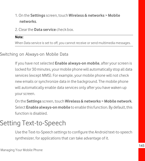 145Managing Your Mobile Phone1. On the Settings screen, touch Wireless &amp; networks &gt; Mobile networks.2. Clear the Data service check box.Note:  When Data service is set to off, you cannot receive or send multimedia messages.Switching on Always-on Mobile DataIf you have not selected Enable always-on mobile, after your screen is locked for 30 minutes, your mobile phone will automatically stop all data services (except MMS). For example, your mobile phone will not check new emails or synchronize data in the background. The mobile phone will automatically enable data services only after you have waken up your screen.On the Settings screen, touch Wireless &amp; networks &gt; Mobile network. Select Enable always-on mobile to enable this function. By default, this function is disabled.Setting Text-to-SpeechUse the Text-to-Speech settings to configure the Android text-to-speech synthesizer, for applications that can take advantage of it.