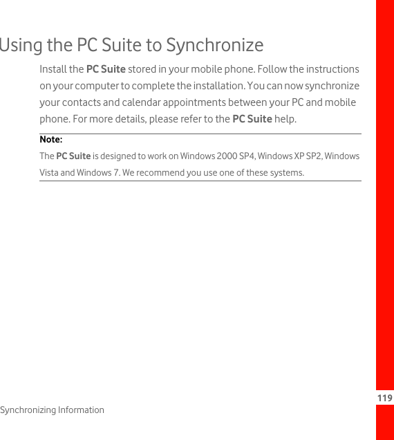 119Synchronizing InformationUsing the PC Suite to SynchronizeInstall the PC Suite stored in your mobile phone. Follow the instructions on your computer to complete the installation. You can now synchronize your contacts and calendar appointments between your PC and mobile phone. For more details, please refer to the PC Suite help.Note:  The PC Suite is designed to work on Windows 2000 SP4, Windows XP SP2, Windows Vista and Windows 7. We recommend you use one of these systems.