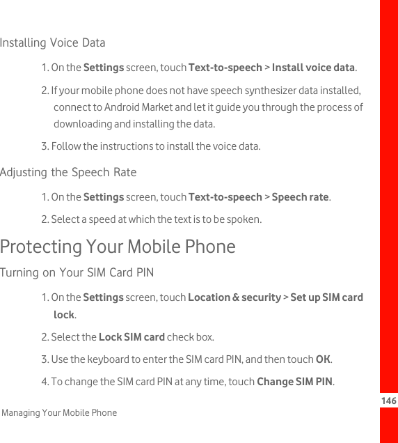 146Managing Your Mobile PhoneInstalling Voice Data1. On the Settings screen, touch Text-to-speech &gt; Install voice data.2. If your mobile phone does not have speech synthesizer data installed, connect to Android Market and let it guide you through the process of downloading and installing the data.3. Follow the instructions to install the voice data.Adjusting the Speech Rate1. On the Settings screen, touch Text-to-speech &gt; Speech rate.2. Select a speed at which the text is to be spoken.Protecting Your Mobile PhoneTurning on Your SIM Card PIN1. On the Settings screen, touch Location &amp; security &gt; Set up SIM card lock.2. Select the Lock SIM card check box.3. Use the keyboard to enter the SIM card PIN, and then touch OK.4. To change the SIM card PIN at any time, touch Change SIM PIN.