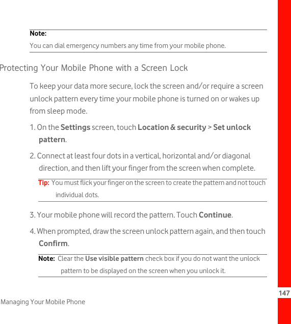 147Managing Your Mobile PhoneNote:  You can dial emergency numbers any time from your mobile phone.Protecting Your Mobile Phone with a Screen LockTo keep your data more secure, lock the screen and/or require a screen unlock pattern every time your mobile phone is turned on or wakes up from sleep mode.1. On the Settings screen, touch Location &amp; security &gt; Set unlock pattern.2. Connect at least four dots in a vertical, horizontal and/or diagonal direction, and then lift your finger from the screen when complete.Tip:  You must flick your finger on the screen to create the pattern and not touch individual dots.3. Your mobile phone will record the pattern. Touch Continue.4. When prompted, draw the screen unlock pattern again, and then touch Confirm.Note:  Clear the Use visible pattern check box if you do not want the unlock pattern to be displayed on the screen when you unlock it.