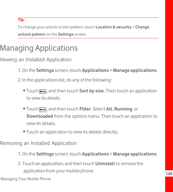 148Managing Your Mobile PhoneTip:  To change your unlock screen pattern, touch Location &amp; security &gt; Change unlock pattern on the Settings screen.Managing ApplicationsViewing an Installed Application1. On the Settings screen, touch Applications &gt; Manage applications.2. In the applications list, do any of the following:• Touch  , and then touch Sort by size. Then touch an application to view its details.• Touch  , and then touch Filter. Select All, Running, or Downloaded from the options menu. Then touch an application to view its details.• Touch an application to view its details directly.Removing an Installed Application1. On the Settings screen, touch Applications &gt; Manage applications.2. Touch an application, and then touch Uninstall to remove the application from your mobile phone.