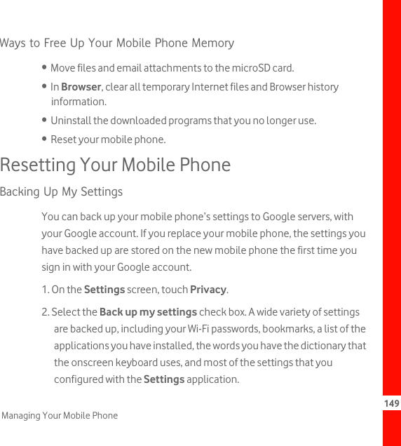 149Managing Your Mobile PhoneWays to Free Up Your Mobile Phone Memory•  Move files and email attachments to the microSD card.•  In Browser, clear all temporary Internet files and Browser history information.•  Uninstall the downloaded programs that you no longer use.•  Reset your mobile phone.Resetting Your Mobile PhoneBacking Up My SettingsYou can back up your mobile phone’s settings to Google servers, with your Google account. If you replace your mobile phone, the settings you have backed up are stored on the new mobile phone the first time you sign in with your Google account.1. On the Settings screen, touch Privacy.2. Select the Back up my settings check box. A wide variety of settings are backed up, including your Wi-Fi passwords, bookmarks, a list of the applications you have installed, the words you have the dictionary that the onscreen keyboard uses, and most of the settings that you configured with the Settings application.