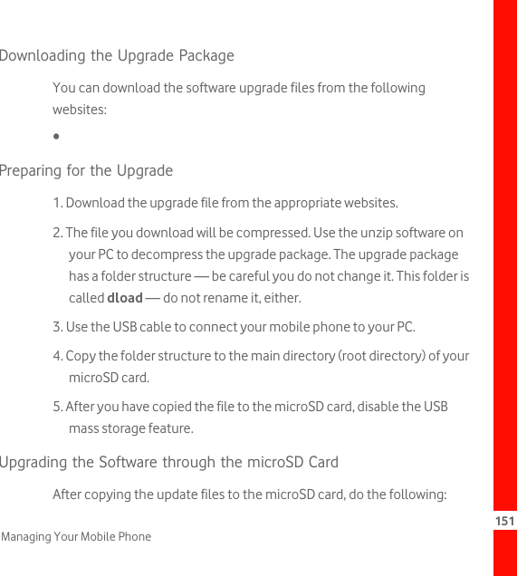 151Managing Your Mobile PhoneDownloading the Upgrade PackageYou can download the software upgrade files from the following websites:• Preparing for the Upgrade1. Download the upgrade file from the appropriate websites.2. The file you download will be compressed. Use the unzip software on your PC to decompress the upgrade package. The upgrade package has a folder structure — be careful you do not change it. This folder is called dload — do not rename it, either.3. Use the USB cable to connect your mobile phone to your PC.4. Copy the folder structure to the main directory (root directory) of your microSD card.5. After you have copied the file to the microSD card, disable the USB mass storage feature.Upgrading the Software through the microSD CardAfter copying the update files to the microSD card, do the following: