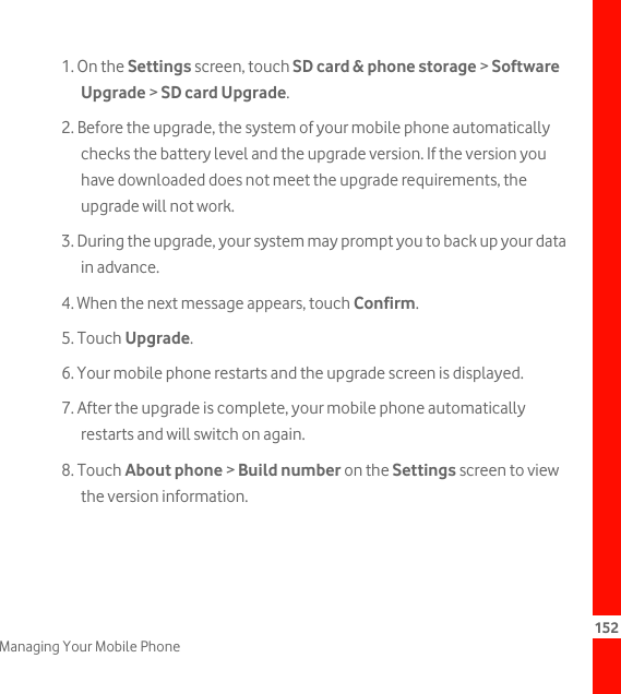 152Managing Your Mobile Phone1. On the Settings screen, touch SD card &amp; phone storage &gt; Software Upgrade &gt; SD card Upgrade.2. Before the upgrade, the system of your mobile phone automatically checks the battery level and the upgrade version. If the version you have downloaded does not meet the upgrade requirements, the upgrade will not work.3. During the upgrade, your system may prompt you to back up your data in advance.4. When the next message appears, touch Confirm.5. Touch Upgrade.6. Your mobile phone restarts and the upgrade screen is displayed.7. After the upgrade is complete, your mobile phone automatically restarts and will switch on again.8. Touch About phone &gt; Build number on the Settings screen to view the version information.