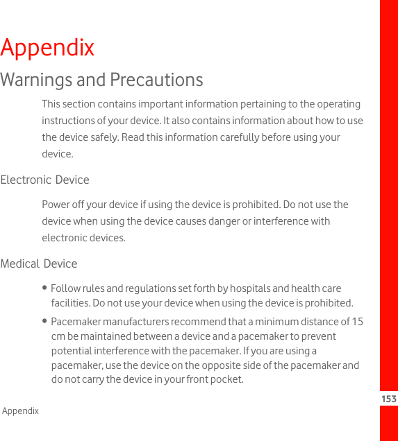 153AppendixAppendixWarnings and PrecautionsThis section contains important information pertaining to the operating instructions of your device. It also contains information about how to use the device safely. Read this information carefully before using your device.Electronic DevicePower off your device if using the device is prohibited. Do not use the device when using the device causes danger or interference with electronic devices.Medical Device•  Follow rules and regulations set forth by hospitals and health care facilities. Do not use your device when using the device is prohibited.•  Pacemaker manufacturers recommend that a minimum distance of 15 cm be maintained between a device and a pacemaker to prevent potential interference with the pacemaker. If you are using a pacemaker, use the device on the opposite side of the pacemaker and do not carry the device in your front pocket.