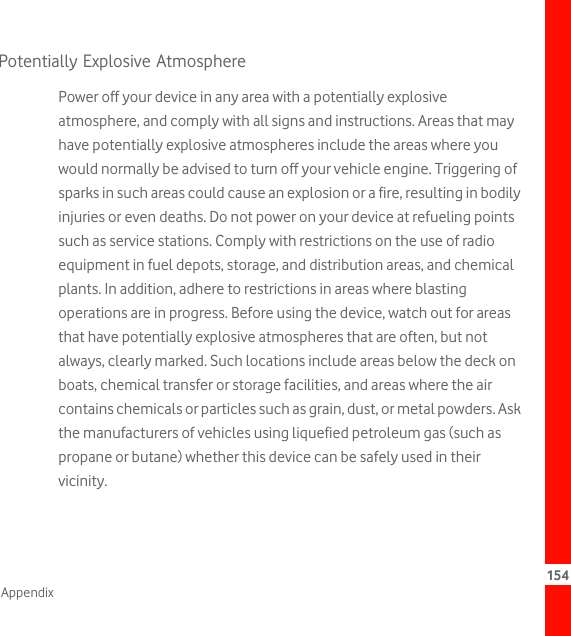 154AppendixPotentially Explosive AtmospherePower off your device in any area with a potentially explosive atmosphere, and comply with all signs and instructions. Areas that may have potentially explosive atmospheres include the areas where you would normally be advised to turn off your vehicle engine. Triggering of sparks in such areas could cause an explosion or a fire, resulting in bodily injuries or even deaths. Do not power on your device at refueling points such as service stations. Comply with restrictions on the use of radio equipment in fuel depots, storage, and distribution areas, and chemical plants. In addition, adhere to restrictions in areas where blasting operations are in progress. Before using the device, watch out for areas that have potentially explosive atmospheres that are often, but not always, clearly marked. Such locations include areas below the deck on boats, chemical transfer or storage facilities, and areas where the air contains chemicals or particles such as grain, dust, or metal powders. Ask the manufacturers of vehicles using liquefied petroleum gas (such as propane or butane) whether this device can be safely used in their vicinity.