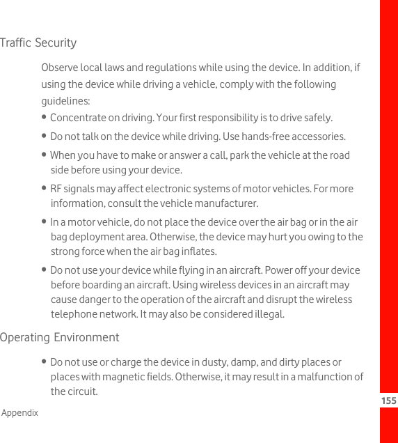 155AppendixTraffic SecurityObserve local laws and regulations while using the device. In addition, if using the device while driving a vehicle, comply with the following guidelines:•  Concentrate on driving. Your first responsibility is to drive safely.•  Do not talk on the device while driving. Use hands-free accessories.•  When you have to make or answer a call, park the vehicle at the road side before using your device.•  RF signals may affect electronic systems of motor vehicles. For more information, consult the vehicle manufacturer.•  In a motor vehicle, do not place the device over the air bag or in the air bag deployment area. Otherwise, the device may hurt you owing to the strong force when the air bag inflates.•  Do not use your device while flying in an aircraft. Power off your device before boarding an aircraft. Using wireless devices in an aircraft may cause danger to the operation of the aircraft and disrupt the wireless telephone network. It may also be considered illegal.Operating Environment•  Do not use or charge the device in dusty, damp, and dirty places or places with magnetic fields. Otherwise, it may result in a malfunction of the circuit.