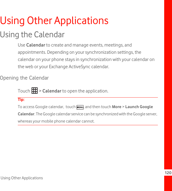 120Using Other ApplicationsUsing Other ApplicationsUsing the CalendarUse Calendar to create and manage events, meetings, and appointments. Depending on your synchronization settings, the calendar on your phone stays in synchronization with your calendar on the web or your Exchange ActiveSync calendar.Opening the CalendarTouch  &gt; Calendar to open the application.Tip:  To access Google calendar,  touch  , and then touch More &gt; Launch Google Calendar. The Google calendar service can be synchronized with the Google server, whereas your mobile phone calendar cannot.