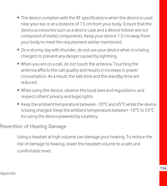 156Appendix•  The device complies with the RF specifications when the device is used near your ear or at a distance of 1.5 cm from your body. Ensure that the device accessories such as a device case and a device holster are not composed of metal components. Keep your device 1.5 cm away from your body to meet the requirement earlier mentioned.•  On a stormy day with thunder, do not use your device when it is being charged, to prevent any danger caused by lightning.•  When you are on a call, do not touch the antenna. Touching the antenna affects the call quality and results in increase in power consumption. As a result, the talk time and the standby time are reduced.•  While using the device, observe the local laws and regulations, and respect others&apos; privacy and legal rights.•  Keep the ambient temperature between -10°C and 45°C while the device is being charged. Keep the ambient temperature between -10°C to 55°C for using the device powered by a battery.Prevention of Hearing DamageUsing a headset at high volume can damage your hearing. To reduce the risk of damage to hearing, lower the headset volume to a safe and comfortable level.