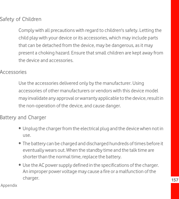 157AppendixSafety of ChildrenComply with all precautions with regard to children&apos;s safety. Letting the child play with your device or its accessories, which may include parts that can be detached from the device, may be dangerous, as it may present a choking hazard. Ensure that small children are kept away from the device and accessories.AccessoriesUse the accessories delivered only by the manufacturer. Using accessories of other manufacturers or vendors with this device model may invalidate any approval or warranty applicable to the device, result in the non-operation of the device, and cause danger.Battery and Charger•  Unplug the charger from the electrical plug and the device when not in use.•  The battery can be charged and discharged hundreds of times before it eventually wears out. When the standby time and the talk time are shorter than the normal time, replace the battery.•  Use the AC power supply defined in the specifications of the charger. An improper power voltage may cause a fire or a malfunction of the charger.