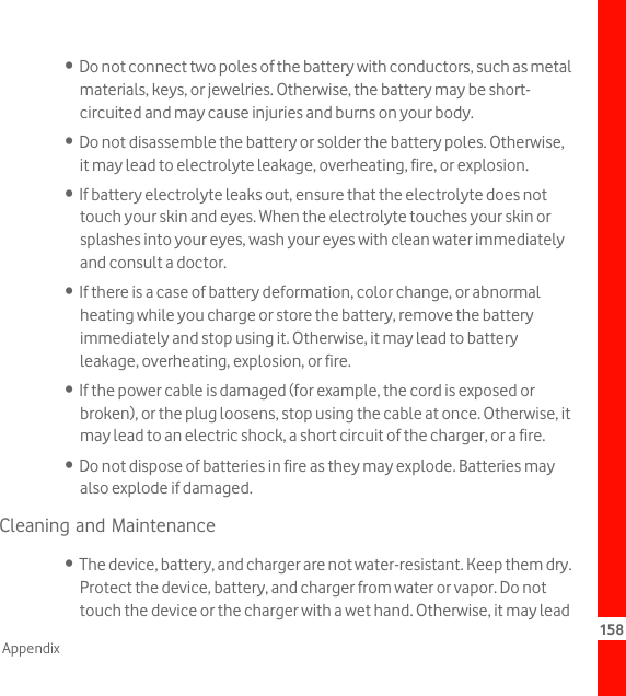 158Appendix•  Do not connect two poles of the battery with conductors, such as metal materials, keys, or jewelries. Otherwise, the battery may be short-circuited and may cause injuries and burns on your body.•  Do not disassemble the battery or solder the battery poles. Otherwise, it may lead to electrolyte leakage, overheating, fire, or explosion.•  If battery electrolyte leaks out, ensure that the electrolyte does not touch your skin and eyes. When the electrolyte touches your skin or splashes into your eyes, wash your eyes with clean water immediately and consult a doctor.•  If there is a case of battery deformation, color change, or abnormal heating while you charge or store the battery, remove the battery immediately and stop using it. Otherwise, it may lead to battery leakage, overheating, explosion, or fire.•  If the power cable is damaged (for example, the cord is exposed or broken), or the plug loosens, stop using the cable at once. Otherwise, it may lead to an electric shock, a short circuit of the charger, or a fire.•  Do not dispose of batteries in fire as they may explode. Batteries may also explode if damaged.Cleaning and Maintenance•  The device, battery, and charger are not water-resistant. Keep them dry. Protect the device, battery, and charger from water or vapor. Do not touch the device or the charger with a wet hand. Otherwise, it may lead 
