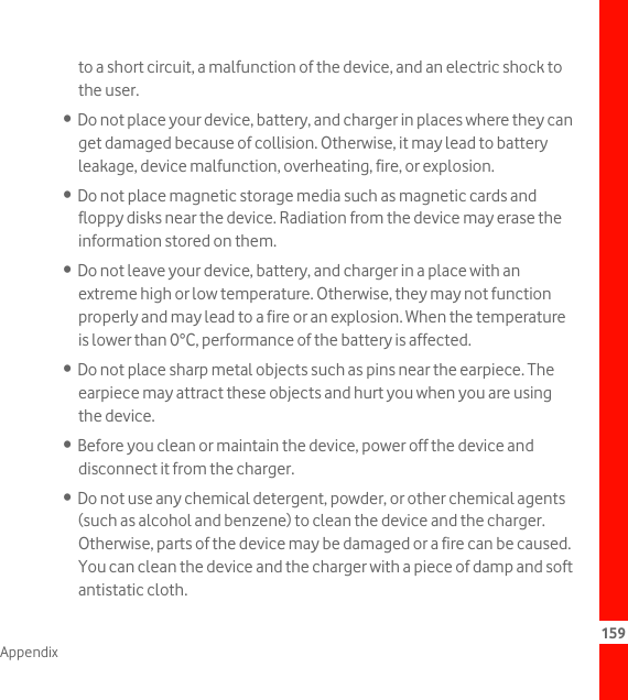 159Appendixto a short circuit, a malfunction of the device, and an electric shock to the user.•  Do not place your device, battery, and charger in places where they can get damaged because of collision. Otherwise, it may lead to battery leakage, device malfunction, overheating, fire, or explosion.•  Do not place magnetic storage media such as magnetic cards and floppy disks near the device. Radiation from the device may erase the information stored on them.•  Do not leave your device, battery, and charger in a place with an extreme high or low temperature. Otherwise, they may not function properly and may lead to a fire or an explosion. When the temperature is lower than 0°C, performance of the battery is affected.•  Do not place sharp metal objects such as pins near the earpiece. The earpiece may attract these objects and hurt you when you are using the device.•  Before you clean or maintain the device, power off the device and disconnect it from the charger.•  Do not use any chemical detergent, powder, or other chemical agents (such as alcohol and benzene) to clean the device and the charger. Otherwise, parts of the device may be damaged or a fire can be caused. You can clean the device and the charger with a piece of damp and soft antistatic cloth.