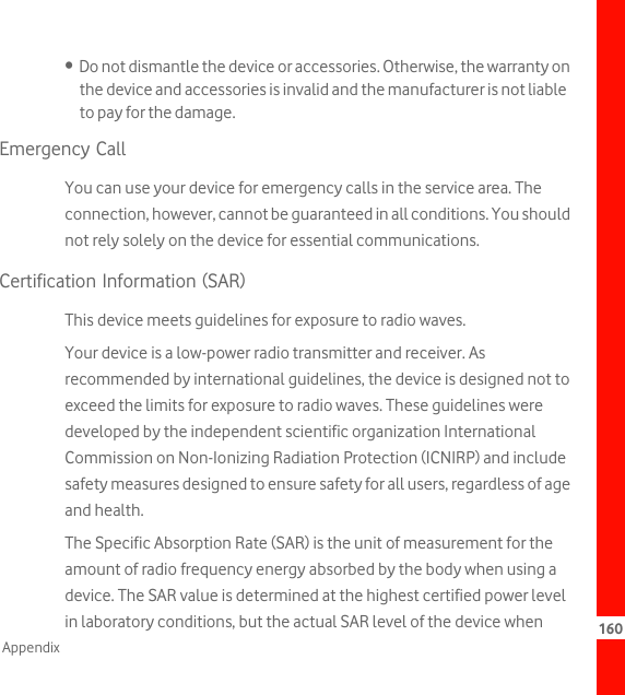 160Appendix•  Do not dismantle the device or accessories. Otherwise, the warranty on the device and accessories is invalid and the manufacturer is not liable to pay for the damage.Emergency CallYou can use your device for emergency calls in the service area. The connection, however, cannot be guaranteed in all conditions. You should not rely solely on the device for essential communications.Certification Information (SAR)This device meets guidelines for exposure to radio waves.Your device is a low-power radio transmitter and receiver. As recommended by international guidelines, the device is designed not to exceed the limits for exposure to radio waves. These guidelines were developed by the independent scientific organization International Commission on Non-Ionizing Radiation Protection (ICNIRP) and include safety measures designed to ensure safety for all users, regardless of age and health.The Specific Absorption Rate (SAR) is the unit of measurement for the amount of radio frequency energy absorbed by the body when using a device. The SAR value is determined at the highest certified power level in laboratory conditions, but the actual SAR level of the device when 